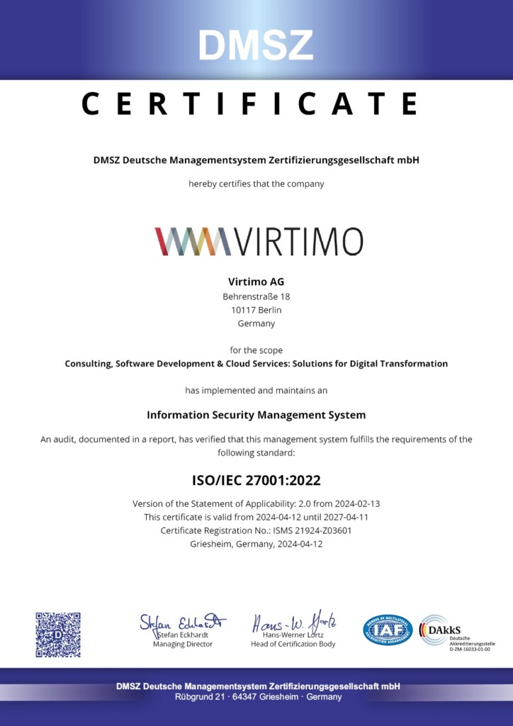 DMSZ
CERTIFICATE
DMSZ Deutsche Managementsystem Zertifizierungsgesellschaft mbH
hereby certifies that the company
WAVIRTIMO
Virtimo AG
Behrenstraße 18
10117 Berlin
Germany
for the scope
Consulting, Software Development & Cloud Services: Solutions for Digital Transformation
has implemented and maintains an
Information Security Management System
An audit, documented in a report, has verified that this management system fulfills the requirements of the following standard:
ISO/IEC 27001:2022
Version of the Statement of Applicability: 2.0 from 2024-02-13
This certificate is valid from 2024-04-12 until 2027-04-11
Certificate Registration No.: ISMS 21924-Z03601
Griesheim, Germany, 2024-04-12